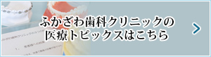 ふかざわ歯科クリニックの医療トピックスはこちら