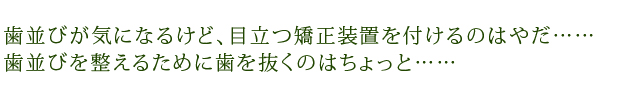 歯並びが気になるけど、目立つ矯正装置を付けるのはやだ……歯並びを整えるために歯を抜くのはちょっと……