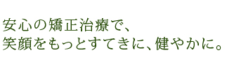 安心の矯正治療で、笑顔をもっとすてきに、健やかに。